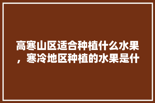 高寒山区适合种植什么水果，寒冷地区种植的水果是什么。 蔬菜种植