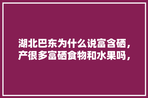 湖北巴东为什么说富含硒，产很多富硒食物和水果吗，富硒土种植水果好吗。 蔬菜种植