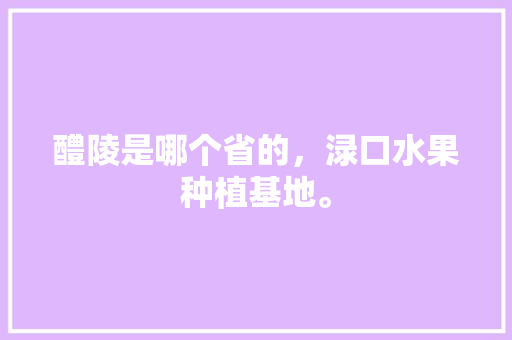 醴陵是哪个省的，渌口水果种植基地。 醴陵是哪个省的，渌口水果种植基地。 蔬菜种植