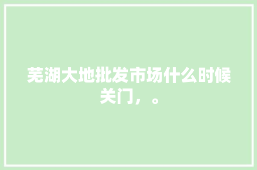 芜湖大地批发市场什么时候关门，。 水果种植