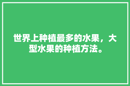 世界上种植最多的水果，大型水果的种植方法。 蔬菜种植