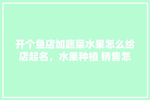 开个鱼店加蔬菜水果怎么给店起名，水果种植 销售怎样取名字。 土壤施肥