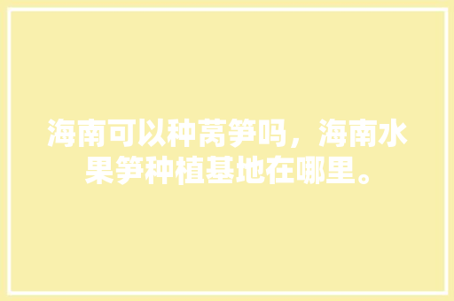 海南可以种莴笋吗，海南水果笋种植基地在哪里。 水果种植