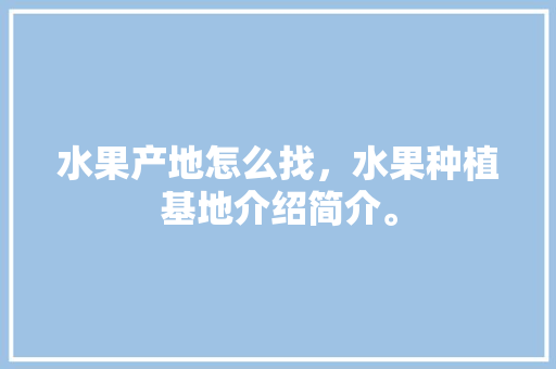 水果产地怎么找，水果种植基地介绍简介。 蔬菜种植