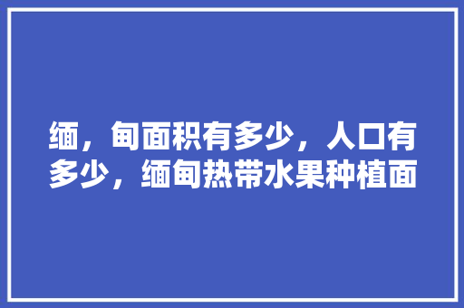 缅，甸面积有多少，人口有多少，缅甸热带水果种植面积多大。 水果种植