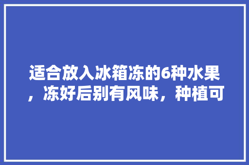 适合放入冰箱冻的6种水果，冻好后别有风味，种植可以受冻的水果有哪些。 家禽养殖