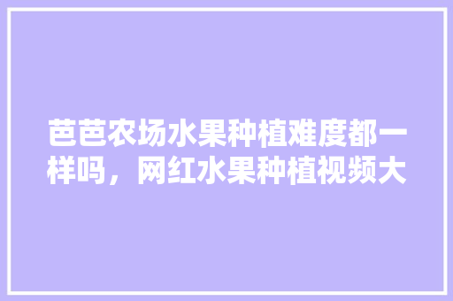 芭芭农场水果种植难度都一样吗，网红水果种植视频大全。 家禽养殖