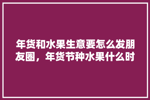 年货和水果生意要怎么发朋友圈，年货节种水果什么时候结束。 蔬菜种植