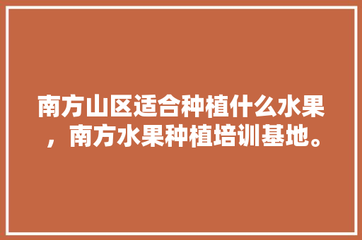 南方山区适合种植什么水果，南方水果种植培训基地。 蔬菜种植