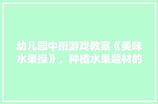 幼儿园中班游戏教案《美味水果操》，种植水果题材的游戏有哪些。 幼儿园中班游戏教案《美味水果操》，种植水果题材的游戏有哪些。 土壤施肥