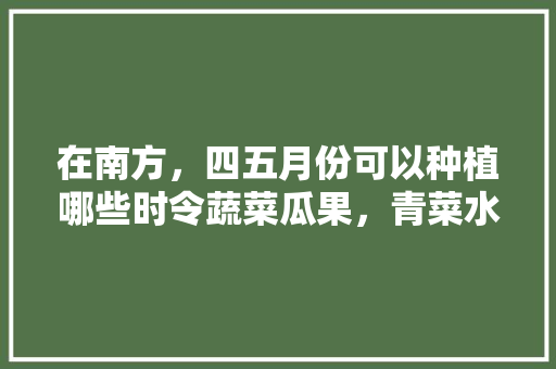 在南方，四五月份可以种植哪些时令蔬菜瓜果，青菜水果种植方法。 畜牧养殖