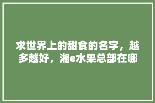 求世界上的甜食的名字，越多越好，湘e水果总部在哪里。 求世界上的甜食的名字，越多越好，湘e水果总部在哪里。 土壤施肥