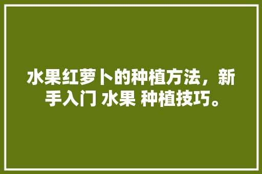 水果红萝卜的种植方法，新手入门 水果 种植技巧。 畜牧养殖