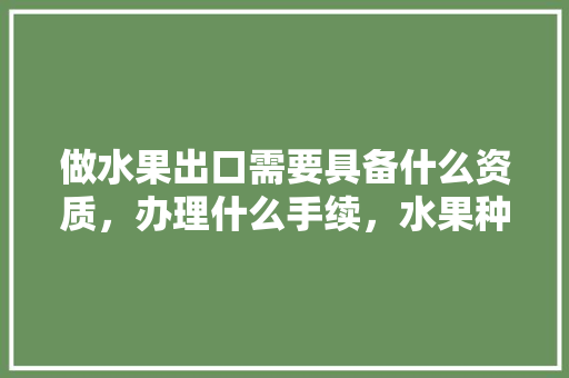 做水果出口需要具备什么资质，办理什么手续，水果种植需要办理什么证件。 蔬菜种植