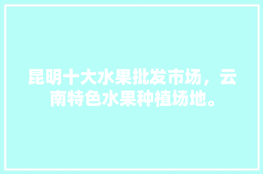 昆明十大水果批发市场，云南特色水果种植场地。