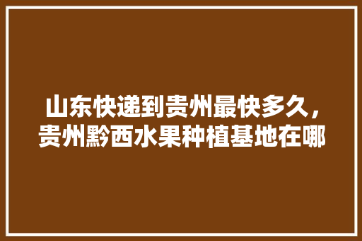 山东快递到贵州最快多久，贵州黔西水果种植基地在哪里。