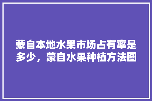 蒙自本地水果市场占有率是多少，蒙自水果种植方法图片。 水果种植