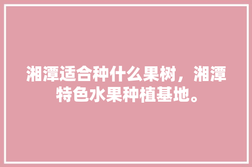 湘潭适合种什么果树，湘潭特色水果种植基地。