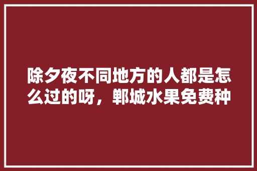 除夕夜不同地方的人都是怎么过的呀，郸城水果免费种植基地在哪里。 除夕夜不同地方的人都是怎么过的呀，郸城水果免费种植基地在哪里。 家禽养殖