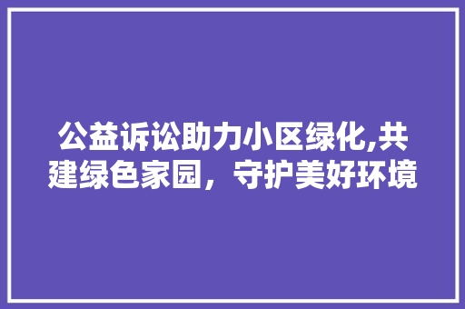 公益诉讼助力小区绿化,共建绿色家园，守护美好环境