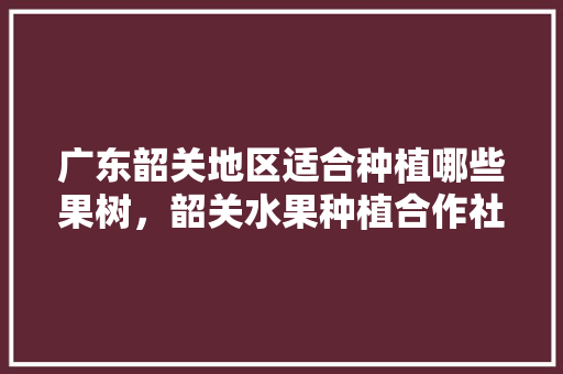 广东韶关地区适合种植哪些果树，韶关水果种植合作社有哪些。 广东韶关地区适合种植哪些果树，韶关水果种植合作社有哪些。 土壤施肥