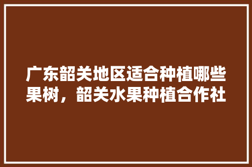 广东韶关地区适合种植哪些果树，韶关水果种植合作社有哪些。 广东韶关地区适合种植哪些果树，韶关水果种植合作社有哪些。 蔬菜种植