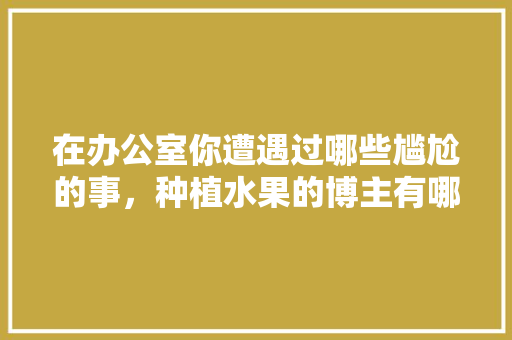 在办公室你遭遇过哪些尴尬的事，种植水果的博主有哪些。 在办公室你遭遇过哪些尴尬的事，种植水果的博主有哪些。 畜牧养殖