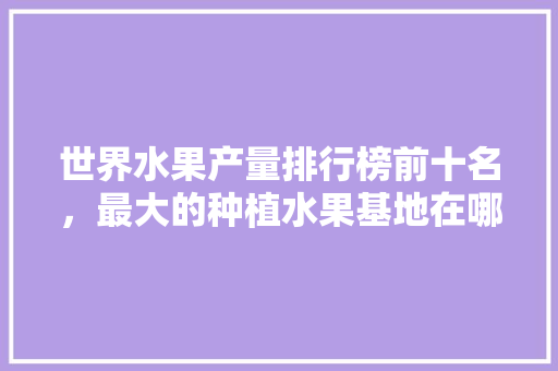 世界水果产量排行榜前十名，最大的种植水果基地在哪里。 世界水果产量排行榜前十名，最大的种植水果基地在哪里。 蔬菜种植