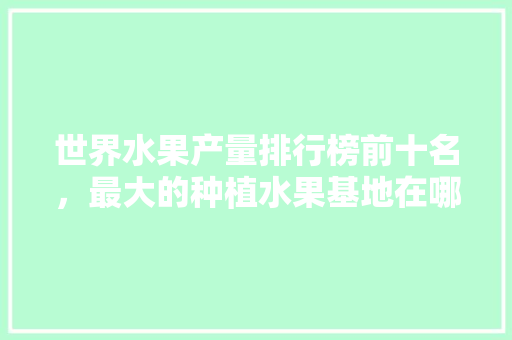 世界水果产量排行榜前十名，最大的种植水果基地在哪里。 世界水果产量排行榜前十名，最大的种植水果基地在哪里。 家禽养殖