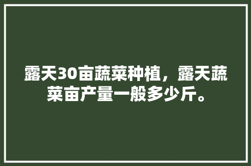 露天30亩蔬菜种植，露天蔬菜亩产量一般多少斤。 露天30亩蔬菜种植，露天蔬菜亩产量一般多少斤。 水果种植