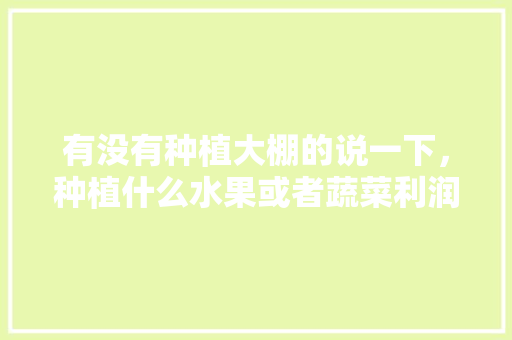 有没有种植大棚的说一下，种植什么水果或者蔬菜利润高？一年大概收入多少，室内架子种植水果蔬菜可以吗。 有没有种植大棚的说一下，种植什么水果或者蔬菜利润高？一年大概收入多少，室内架子种植水果蔬菜可以吗。 土壤施肥