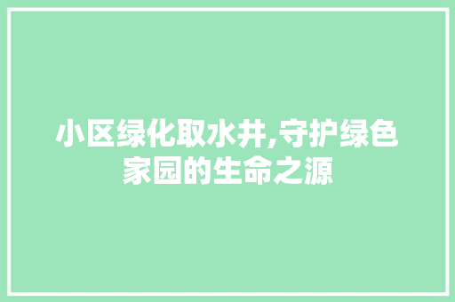 小区绿化取水井,守护绿色家园的生命之源