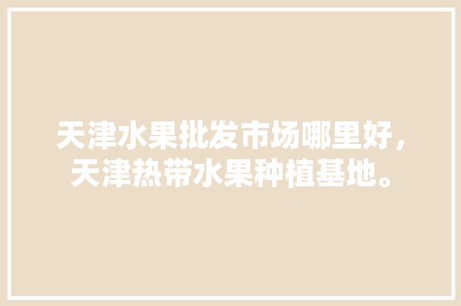 天津水果批发市场哪里好，天津热带水果种植基地。 土壤施肥