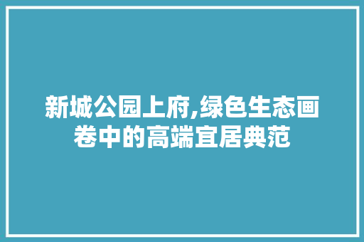 新城公园上府,绿色生态画卷中的高端宜居典范