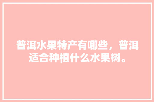 普洱水果特产有哪些，普洱适合种植什么水果树。