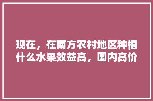 现在，在南方农村地区种植什么水果效益高，国内高价水果种植现状。