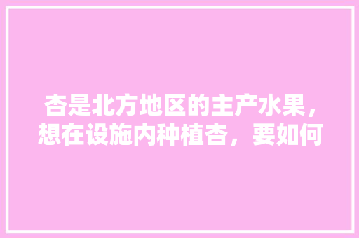 杏是北方地区的主产水果，想在设施内种植杏，要如何栽培管理，北方水果种植技法有哪些。 水果种植