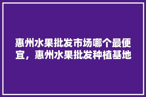 惠州水果批发市场哪个最便宜，惠州水果批发种植基地在哪里。 蔬菜种植