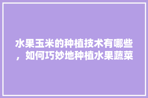 水果玉米的种植技术有哪些，如何巧妙地种植水果蔬菜。 水果玉米的种植技术有哪些，如何巧妙地种植水果蔬菜。 土壤施肥