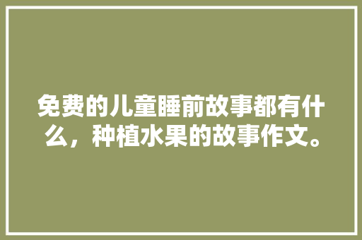 免费的儿童睡前故事都有什么，种植水果的故事作文。