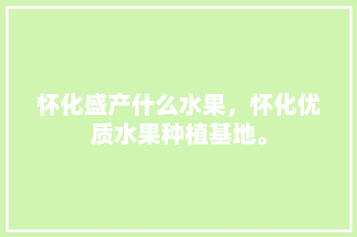 怀化盛产什么水果，怀化优质水果种植基地。