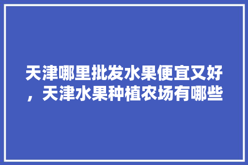 天津哪里批发水果便宜又好，天津水果种植农场有哪些。