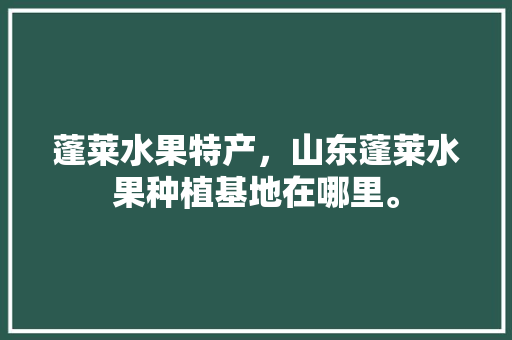 蓬莱水果特产，山东蓬莱水果种植基地在哪里。