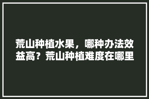 荒山种植水果，哪种办法效益高？荒山种植难度在哪里，种植高端水果。 水果种植