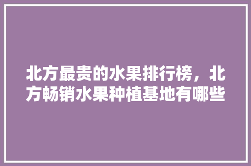 北方最贵的水果排行榜，北方畅销水果种植基地有哪些。