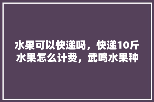 水果可以快递吗，快递10斤水果怎么计费，武鸣水果种植公司电话号码。