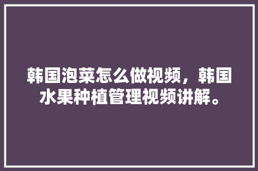 韩国泡菜怎么做视频，韩国水果种植管理视频讲解。