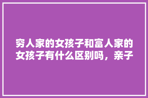 穷人家的女孩子和富人家的女孩子有什么区别吗，亲子种植水果黄瓜教案中班。 穷人家的女孩子和富人家的女孩子有什么区别吗，亲子种植水果黄瓜教案中班。 畜牧养殖