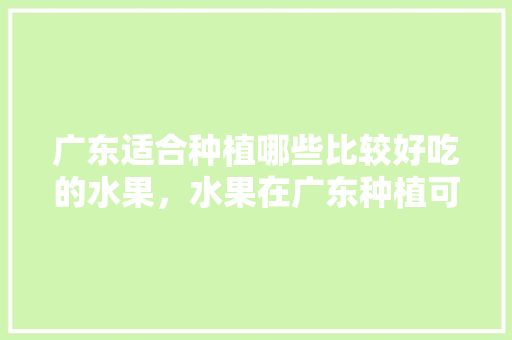 广东适合种植哪些比较好吃的水果，水果在广东种植可以吗。