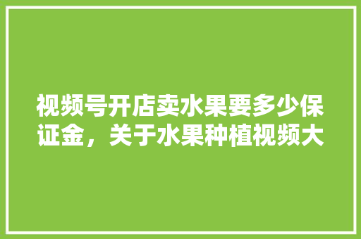 视频号开店卖水果要多少保证金，关于水果种植视频大全。